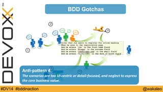 1 
2 
3 
BDD Gotchas 
An@-­‐paQern 
4 
4 
The 
scenarios 
are 
too 
UI-­‐centric 
or 
detail-­‐focused, 
and 
neglect 
to 
express 
the 
core 
business 
value. 
5 
#DV14 #bddinaction @wakaleo 
 
