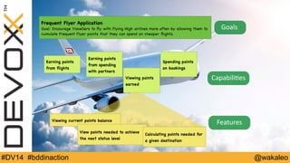 Frequent Flyer Application 
Goal: Encourage travellers to fly with Flying High airlines more often by allowing them to 
cumulate Frequent Flyer points that they can spend on cheaper flights. 
Goals 
Earning points 
from flights 
Capabili9es 
Earning points 
from spending 
with partners 
Viewing points 
earned 
Spending points 
on bookings 
Viewing current points balance Features 
View points needed to achieve 
the next status level 
Calculating points needed for 
a given destination 
#DV14 #bddinaction @wakaleo 
 