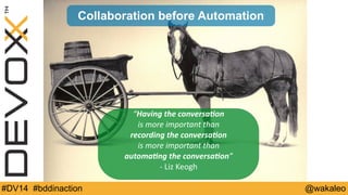 Collaboration before Automation 
“Having 
the 
conversaDon 
is 
more 
important 
than 
recording 
the 
conversaDon 
is 
more 
important 
than 
automaDng 
the 
conversaDon” 
-­‐ 
Liz 
Keogh 
#DV14 #bddinaction @wakaleo 
 
