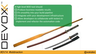 A 
high-­‐level 
BDD 
tool 
should 
Produce 
business-­‐readable 
results 
Fit 
smoothly 
into 
your 
build 
pipeline 
Integrate 
with 
your 
development 
infrastructure 
Allow 
developers 
to 
collaborate 
with 
testers 
to 
implement 
and 
refactor 
the 
automa9on 
code 
#DV14 #bddinaction @wakaleo 
 