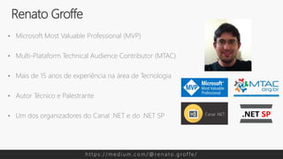 • Microsoft Most Valuable Professional (MVP)
• Multi-Plataform Technical Audience Contributor (MTAC)
• Mais de 15 anos de experiência na área de Tecnologia
• Autor Técnico e Palestrante
• Um dos organizadores do Canal .NET e do .NET SP
Renato Groffe
h t t p s : / / m e d i u m . c o m / @ re n a t o . g rof f e /
 