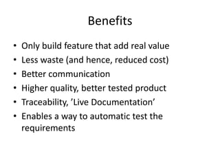 Benefits
•
•
•
•
•
•

Only build feature that add real value
Less waste (and hence, reduced cost)
Better communication
Higher quality, better tested product
Traceability, ’Live Documentation’
Enables a way to automatic test the
requirements

 