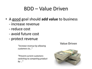 BDD – Value Driven
• A good goal should add value to business
- increase revenue
- reduce cost
- avoid future cost
- protect revenue
”Increase revenue by allowing
customers to…”
”Prevent current customers
switching to competing product
by …”

 