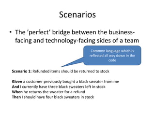Scenarios
• The ’perfect’ bridge between the businessfacing and technology-facing sides of a team
Common language which is
reflected all way down in the
code

Scenario 1: Refunded items should be returned to stock
Given a customer previously bought a black sweater from me
And I currently have three black sweaters left in stock
When he returns the sweater for a refund
Then I should have four black sweaters in stock

 