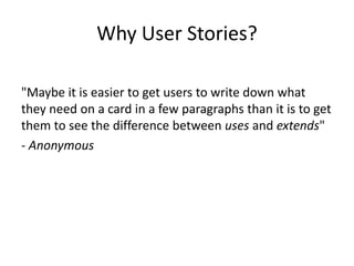 Why User Stories?
"Maybe it is easier to get users to write down what
they need on a card in a few paragraphs than it is to get
them to see the difference between uses and extends"
- Anonymous

 
