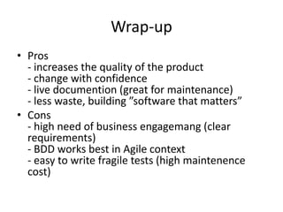 Wrap-up
• Pros
- increases the quality of the product
- change with confidence
- live documention (great for maintenance)
- less waste, building ”software that matters”
• Cons
- high need of business engagemang (clear
requirements)
- BDD works best in Agile context
- easy to write fragile tests (high maintenence
cost)

 