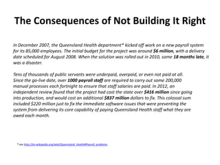 The Consequences of Not Building It Right
In December 2007, the Queensland Health department* kicked off work on a new payroll system
for its 85,000 employees. The initial budget for the project was around $6 million, with a delivery
date scheduled for August 2008. When the solution was rolled out in 2010, some 18 months late, it
was a disaster.
Tens of thousands of public servants were underpaid, overpaid, or even not paid at all.
Since the go-live date, over 1000 payroll staff are required to carry out some 200,000
manual processes each fortnight to ensure that staff salaries are paid. In 2012, an
independent review found that the project had cost the state over $416 million since going
into production, and would cost an additional $837 million dollars to fix. This colossal sum
included $220 million just to fix the immediate software issues that were preventing the
system from delivering its core capability of paying Queensland Health staff what they are
owed each month.

* see http://en.wikipedia.org/wiki/Queensland_Health#Payroll_problems

 