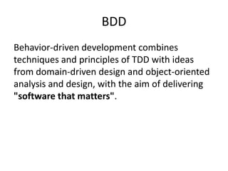 BDD
Behavior-driven development combines
techniques and principles of TDD with ideas
from domain-driven design and object-oriented
analysis and design, with the aim of delivering
"software that matters".

 