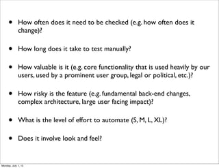 • How often does it need to be checked (e.g. how often does it
change)?
• How long does it take to test manually?
• How valuable is it (e.g. core functionality that is used heavily by our
users, used by a prominent user group, legal or political, etc.)?
• How risky is the feature (e.g. fundamental back-end changes,
complex architecture, large user facing impact)?
• What is the level of effort to automate (S, M, L, XL)?
• Does it involve look and feel?
Monday, July 1, 13
 