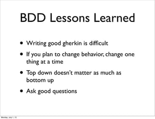 BDD Lessons Learned
• Writing good gherkin is difﬁcult
• If you plan to change behavior, change one
thing at a time
• Top down doesn’t matter as much as
bottom up
• Ask good questions
Monday, July 1, 13
 