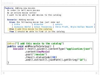 Feature: Adding new movies 
In order to sell more movies 
As an online movie seller 
I want to be able to add movies to the catalog 
 
Scenario: Adding movies 
Given the following movie has just come out 
| title | director | actors | 
| Jurassic World | Colin Trevorrow | Chris Pratt, Bryce Dallas Howard | 
When I add this movie to the catalog 
Then I should be able to find it in the catalog
@When("I add this movie to the catalog") 
public void addMovieToCatalog() { 
movieId = rest().given().contentType("application/json") 
.content(newMovie) 
.post("/movies") 
.then().statusCode(200) 
.and().extract().jsonPath().getString("id"); 
}
 