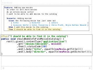 Feature: Adding new movies 
In order to sell more movies 
As an online movie seller 
I want to be able to add movies to the catalog 
 
Scenario: Adding movies 
Given the following movie has just come out 
| title | director | actors | 
| Jurassic World | Colin Trevorrow | Chris Pratt, Bryce Dallas Howard | 
When I add this movie to the catalog 
Then I should be able to find it in the catalog
@Then("I should be able to find it in the catalog") 
public void shouldBeAbleToFindMovieInCatalog() { 
rest().given().contentType("application/json") 
.get("/movies/{movieId}", movieId) 
.then().statusCode(200) 
.and().body("title", equalTo(newMovie.getTitle())) 
.and().body("director", equalTo(newMovie.getDirector())); 
}
 