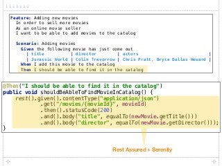 Feature: Adding new movies 
In order to sell more movies 
As an online movie seller 
I want to be able to add movies to the catalog 
 
Scenario: Adding movies 
Given the following movie has just come out 
| title | director | actors | 
| Jurassic World | Colin Trevorrow | Chris Pratt, Bryce Dallas Howard | 
When I add this movie to the catalog 
Then I should be able to find it in the catalog
@Then("I should be able to find it in the catalog") 
public void shouldBeAbleToFindMovieInCatalog() { 
rest().given().contentType("application/json") 
.get("/movies/{movieId}", movieId) 
.then().statusCode(200) 
.and().body("title", equalTo(newMovie.getTitle())) 
.and().body("director", equalTo(newMovie.getDirector())); 
}
Rest Assured + Serenity
 
