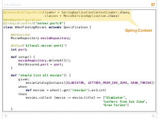 57
@ContextConfiguration(loader = SpringApplicationContextLoader.class,
classes = MovieServiceApplication.class) 
@WebAppConfiguration 
@IntegrationTest("server.port:0") 
class WhenFindingMovies extends Specification { 
 
@Autowired 
MovieRepository movieRepository; 
 
@Value('${local.server.port}') 
int port; 
 
def setup() { 
movieRepository.deleteAll(); 
RestAssured.port = port; 
} 
 
def "should list all movies"() { 
given: 
movieCatalogContains([GLADIATOR, LETTERS_FROM_IWO_JIMA, GRAN_TORINO]) 
when: 
def movies = when().get("/movies").as(List) 
then: 
movies.collect {movie -> movie.title} == ["Gladiator",  
"Letters from Iwo Jima",  
"Gran Torino"] 
}
Spring Context
 