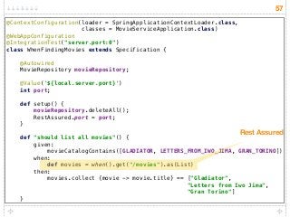 57
@ContextConfiguration(loader = SpringApplicationContextLoader.class,
classes = MovieServiceApplication.class) 
@WebAppConfiguration 
@IntegrationTest("server.port:0") 
class WhenFindingMovies extends Specification { 
 
@Autowired 
MovieRepository movieRepository; 
 
@Value('${local.server.port}') 
int port; 
 
def setup() { 
movieRepository.deleteAll(); 
RestAssured.port = port; 
} 
 
def "should list all movies"() { 
given: 
movieCatalogContains([GLADIATOR, LETTERS_FROM_IWO_JIMA, GRAN_TORINO]) 
when: 
def movies = when().get("/movies").as(List) 
then: 
movies.collect {movie -> movie.title} == ["Gladiator",  
"Letters from Iwo Jima",  
"Gran Torino"] 
}
Rest Assured
 