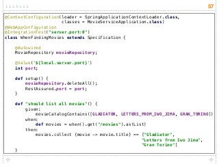 57
@ContextConfiguration(loader = SpringApplicationContextLoader.class,
classes = MovieServiceApplication.class) 
@WebAppConfiguration 
@IntegrationTest("server.port:0") 
class WhenFindingMovies extends Specification { 
 
@Autowired 
MovieRepository movieRepository; 
 
@Value('${local.server.port}') 
int port; 
 
def setup() { 
movieRepository.deleteAll(); 
RestAssured.port = port; 
} 
 
def "should list all movies"() { 
given: 
movieCatalogContains([GLADIATOR, LETTERS_FROM_IWO_JIMA, GRAN_TORINO]) 
when: 
def movies = when().get("/movies").as(List) 
then: 
movies.collect {movie -> movie.title} == ["Gladiator",  
"Letters from Iwo Jima",  
"Gran Torino"] 
}
 