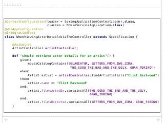 @ContextConfiguration(loader = SpringApplicationContextLoader.class, 
classes = MovieServiceApplication.class) 
@WebAppConfiguration 
@IntegrationTest 
class WhenViewingActorDetailsViaTheController extends Specification { 
 
@Autowired 
ArtistController artistController; 
 
def "should retrieve actor details for an artist"() { 
given: 
movieCatalogContains([GLADIATOR, LETTERS_FROM_IWO_JIMA, 
THE_GOOD_THE_BAD_AND_THE_UGLY, GRAN_TORINO]) 
when: 
Artist artist = artistController.findArtistDetails("Clint Eastwood") 
then: 
artist.name == "Clint Eastwood" 
and: 
artist.filmsActedIn.containsAll(THE_GOOD_THE_BAD_AND_THE_UGLY,
GRAN_TORINO) 
and: 
artist.filmsDirected.containsAll(LETTERS_FROM_IWO_JIMA, GRAN_TORINO) 
}
 