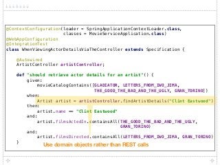 @ContextConfiguration(loader = SpringApplicationContextLoader.class, 
classes = MovieServiceApplication.class) 
@WebAppConfiguration 
@IntegrationTest 
class WhenViewingActorDetailsViaTheController extends Specification { 
 
@Autowired 
ArtistController artistController; 
 
def "should retrieve actor details for an artist"() { 
given: 
movieCatalogContains([GLADIATOR, LETTERS_FROM_IWO_JIMA, 
THE_GOOD_THE_BAD_AND_THE_UGLY, GRAN_TORINO]) 
when: 
Artist artist = artistController.findArtistDetails("Clint Eastwood") 
then: 
artist.name == "Clint Eastwood" 
and: 
artist.filmsActedIn.containsAll(THE_GOOD_THE_BAD_AND_THE_UGLY,
GRAN_TORINO) 
and: 
artist.filmsDirected.containsAll(LETTERS_FROM_IWO_JIMA, GRAN_TORINO) 
}
Use domain objects rather than REST calls
 