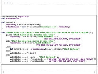 MovieRepository repository 
def artistService 
 
def setup() { 
repository = Mock(MovieRepository) 
artistService = new ArtistService(movieRepository: repository) 
} 
 
def "should build actor details from films the artist has acted in and has directed"() { 
given: "Clint Eastwood has directed some films" 
repository.findByDirector("Clint Eastwood") >>
[LETTERS_FROM_IWO_JIMA, GRAN_TORINO] 
and: "Clint Eastwood has starred in some films" 
repository.findByActors("Clint Eastwood") >>
[THE_GOOD_THE_BAD_AND_THE_UGLY, GRAN_TORINO] 
when: 
def artistDetails = artistService.findArtistByName("Clint Eastwood") 
then: 
artistDetails.isPresent() 
and: 
artistDetails.get().name == "Clint Eastwood" && 
artistDetails.get().filmsActedIn == [THE_GOOD_THE_BAD_AND_THE_UGLY, GRAN_TORINO] && 
artistDetails.get().filmsDirected == [LETTERS_FROM_IWO_JIMA, GRAN_TORINO] 
}
 
