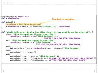 MovieRepository repository 
def artistService 
 
def setup() { 
repository = Mock(MovieRepository) 
artistService = new ArtistService(movieRepository: repository) 
} 
 
def "should build actor details from films the artist has acted in and has directed"() { 
given: "Clint Eastwood has directed some films" 
repository.findByDirector("Clint Eastwood") >>
[LETTERS_FROM_IWO_JIMA, GRAN_TORINO] 
and: "Clint Eastwood has starred in some films" 
repository.findByActors("Clint Eastwood") >>
[THE_GOOD_THE_BAD_AND_THE_UGLY, GRAN_TORINO] 
when: 
def artistDetails = artistService.findArtistByName("Clint Eastwood") 
then: 
artistDetails.isPresent() 
and: 
artistDetails.get().name == "Clint Eastwood" && 
artistDetails.get().filmsActedIn == [THE_GOOD_THE_BAD_AND_THE_UGLY, GRAN_TORINO] && 
artistDetails.get().filmsDirected == [LETTERS_FROM_IWO_JIMA, GRAN_TORINO] 
}
Mocked repositories
 