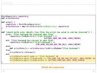 MovieRepository repository 
def artistService 
 
def setup() { 
repository = Mock(MovieRepository) 
artistService = new ArtistService(movieRepository: repository) 
} 
 
def "should build actor details from films the artist has acted in and has directed"() { 
given: "Clint Eastwood has directed some films" 
repository.findByDirector("Clint Eastwood") >>
[LETTERS_FROM_IWO_JIMA, GRAN_TORINO] 
and: "Clint Eastwood has starred in some films" 
repository.findByActors("Clint Eastwood") >>
[THE_GOOD_THE_BAD_AND_THE_UGLY, GRAN_TORINO] 
when: 
def artistDetails = artistService.findArtistByName("Clint Eastwood") 
then: 
artistDetails.isPresent() 
and: 
artistDetails.get().name == "Clint Eastwood" && 
artistDetails.get().filmsActedIn == [THE_GOOD_THE_BAD_AND_THE_UGLY, GRAN_TORINO] && 
artistDetails.get().filmsDirected == [LETTERS_FROM_IWO_JIMA, GRAN_TORINO] 
}
Check the outcomes
 