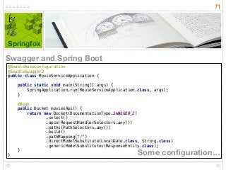 71
Springfox
@EnableAutoConfiguration 
@EnableSwagger2 
public class MovieServiceApplication { 
 
public static void main(String[] args) { 
SpringApplication.run(MovieServiceApplication.class, args); 
} 
 
@Bean 
public Docket moviesApi() { 
return new Docket(DocumentationType.SWAGGER_2) 
.select() 
.apis(RequestHandlerSelectors.any()) 
.paths(PathSelectors.any()) 
.build() 
.pathMapping("/") 
.directModelSubstitute(LocalDate.class, String.class) 
.genericModelSubstitutes(ResponseEntity.class); 
} 
} Some conﬁguration…
Swagger and Spring Boot
 