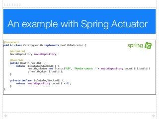 An example with Spring Actuator
@Component 
public class CatalogHealth implements HealthIndicator { 
 
@Autowired 
MovieRepository movieRepository; 
 
@Override 
public Health health() { 
return (isCatalogStocked()) ?  
Health.status(new Status("UP", "Movie count: " + movieRepository.count())).build()  
: Health.down().build(); 
} 
 
private boolean isCatalogStocked() { 
return (movieRepository.count() > 0); 
} 
}
 