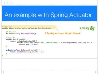 An example with Spring Actuator
@Component 
public class CatalogHealth implements HealthIndicator { 
 
@Autowired 
MovieRepository movieRepository; 
 
@Override 
public Health health() { 
return (isCatalogStocked()) ?  
Health.status(new Status("UP", "Movie count: " + movieRepository.count())).build()  
: Health.down().build(); 
} 
 
private boolean isCatalogStocked() { 
return (movieRepository.count() > 0); 
} 
}
A Spring Actuator Health Check
 