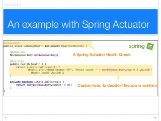 An example with Spring Actuator
@Component 
public class CatalogHealth implements HealthIndicator { 
 
@Autowired 
MovieRepository movieRepository; 
 
@Override 
public Health health() { 
return (isCatalogStocked()) ?  
Health.status(new Status("UP", "Movie count: " + movieRepository.count())).build()  
: Health.down().build(); 
} 
 
private boolean isCatalogStocked() { 
return (movieRepository.count() > 0); 
} 
}
A Spring Actuator Health Check
Custom logic to decide if the app is working
 