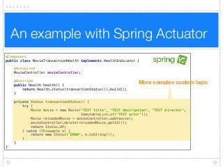 An example with Spring Actuator
@Component 
public class MovieTransactionHealth implements HealthIndicator { 
 
@Autowired 
MovieController movieController; 
 
@Override 
public Health health() { 
return Health.status(transactionStatus()).build(); 
} 
 
private Status transactionStatus() { 
try { 
Movie movie = new Movie("TEST title", "TEST description", "TEST director",
ImmutableList.of("TEST actor")); 
Movie reloadedMovie = movieController.add(movie); 
movieController.delete(reloadedMovie.getId()); 
return Status.UP; 
} catch (Throwable e) { 
return new Status("DOWN", e.toString()); 
} 
} 
}
More complex custom logic
 
