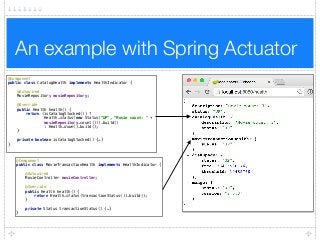 An example with Spring Actuator
@Component 
public class MovieTransactionHealth implements HealthIndicator { 
 
@Autowired 
MovieController movieController; 
 
@Override 
public Health health() { 
return Health.status(transactionStatus()).build(); 
} 
 
private Status transactionStatus() {…} 
}
@Component 
public class CatalogHealth implements HealthIndicator { 
 
@Autowired 
MovieRepository movieRepository; 
 
@Override 
public Health health() { 
return (isCatalogStocked()) ?  
Health.status(new Status("UP", "Movie count: " +  
movieRepository.count())).build()  
: Health.down().build(); 
} 
 
private boolean isCatalogStocked() {…} 
}
 