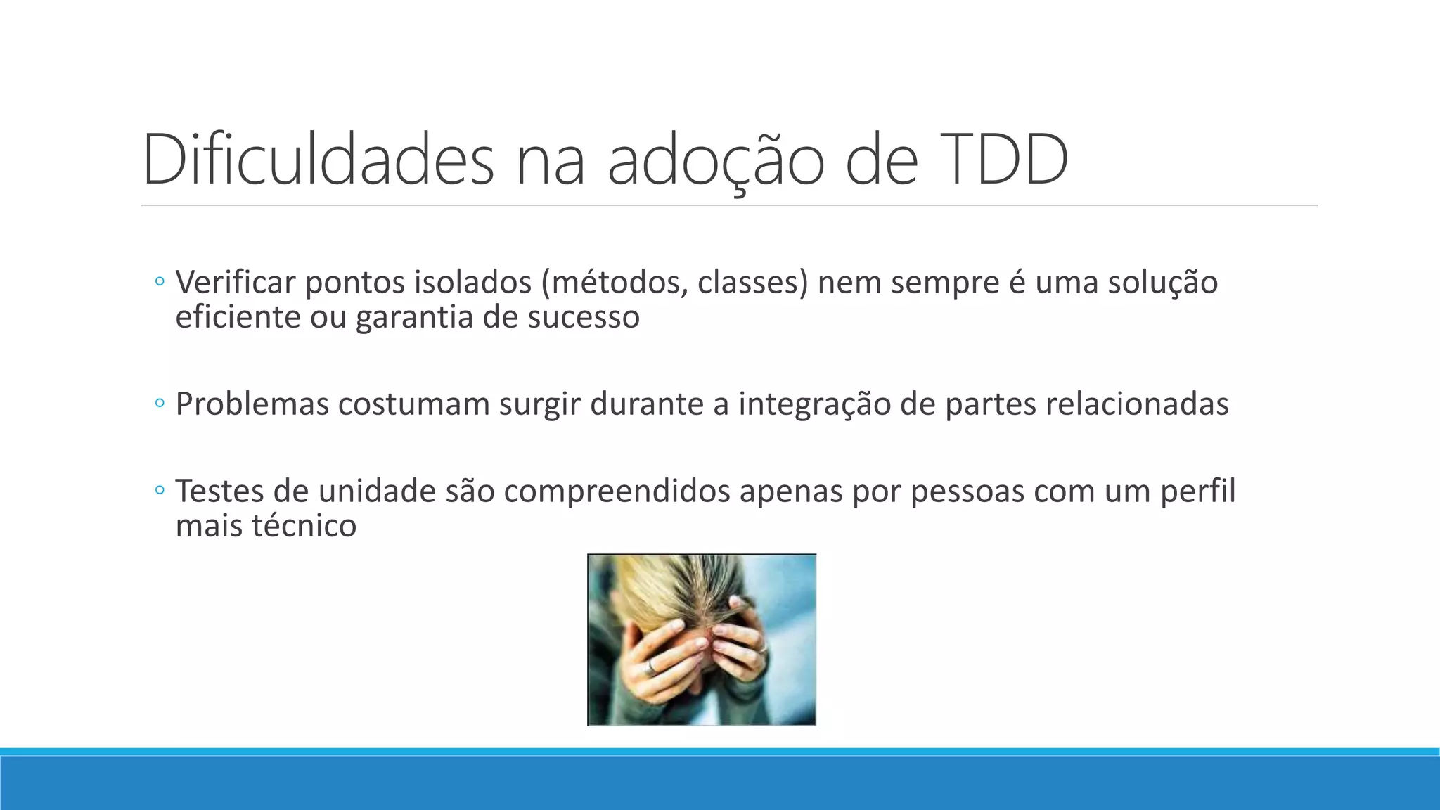 Dificuldades na adoção de TDD
◦ Verificar pontos isolados (métodos, classes) nem sempre é uma solução
eficiente ou garantia de sucesso
◦ Problemas costumam surgir durante a integração de partes relacionadas
◦ Testes de unidade são compreendidos apenas por pessoas com um perfil
mais técnico
 