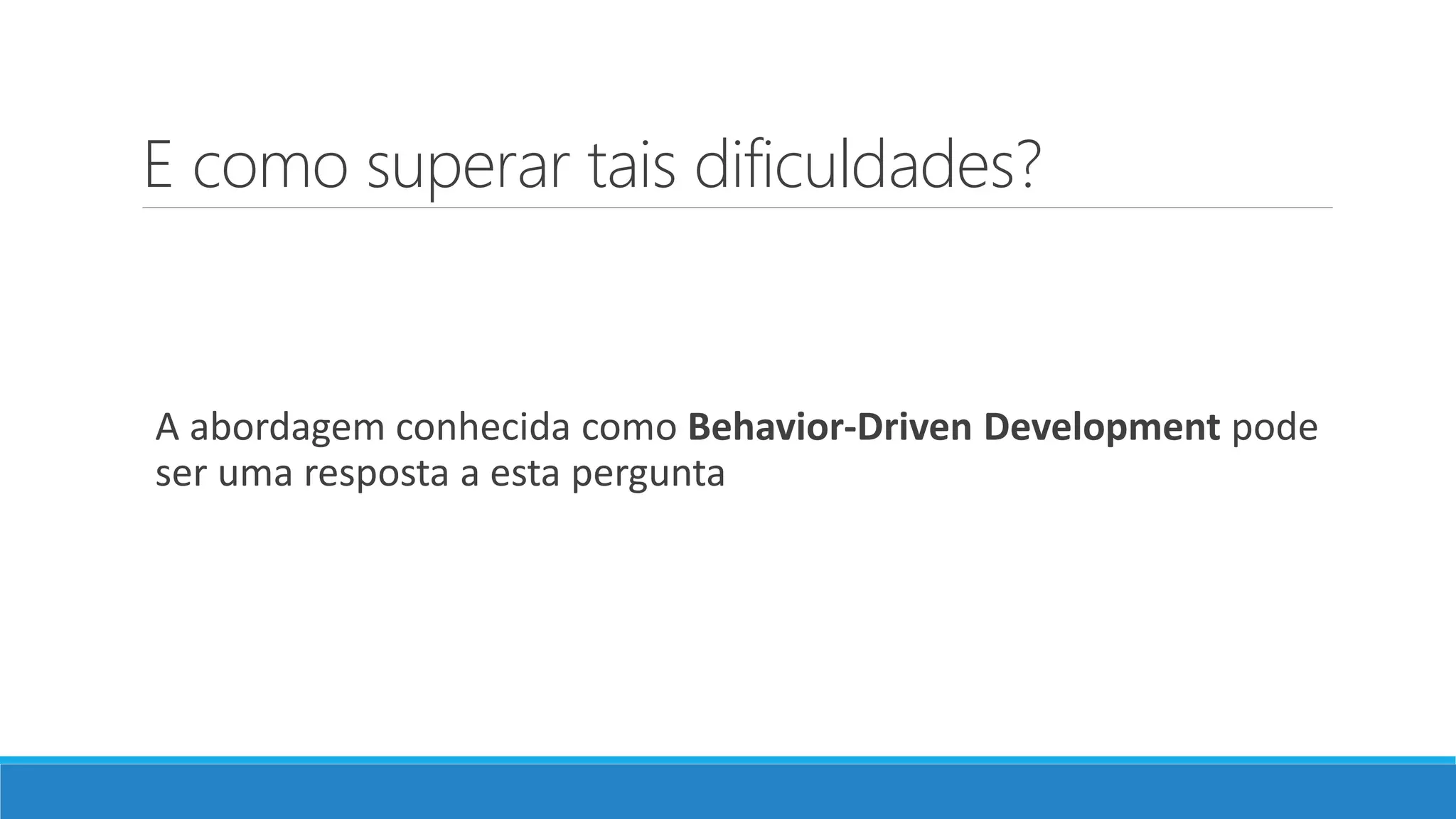 E como superar tais dificuldades?
A abordagem conhecida como Behavior-Driven Development pode
ser uma resposta a esta pergunta
 