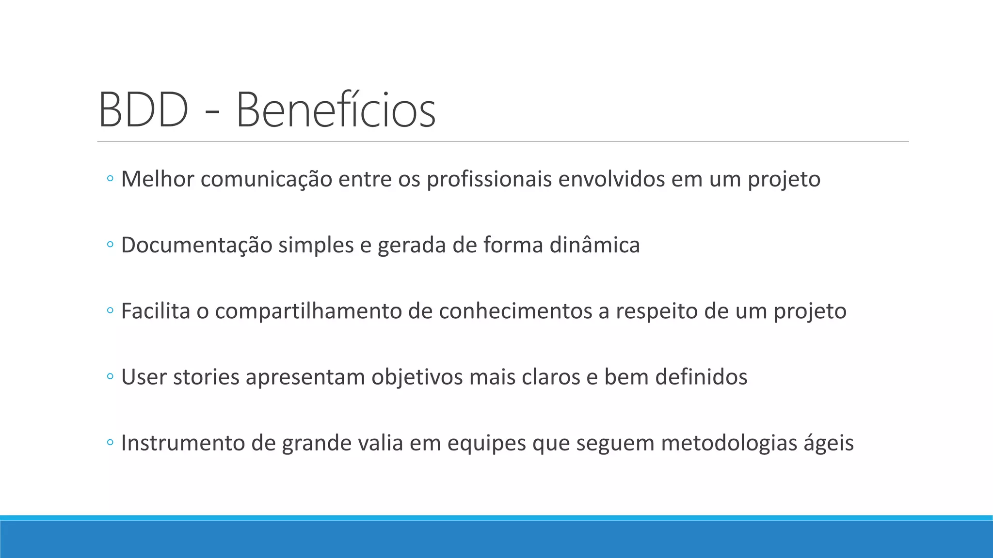 BDD - Benefícios
◦ Melhor comunicação entre os profissionais envolvidos em um projeto
◦ Documentação simples e gerada de forma dinâmica
◦ Facilita o compartilhamento de conhecimentos a respeito de um projeto
◦ User stories apresentam objetivos mais claros e bem definidos
◦ Instrumento de grande valia em equipes que seguem metodologias ágeis
 