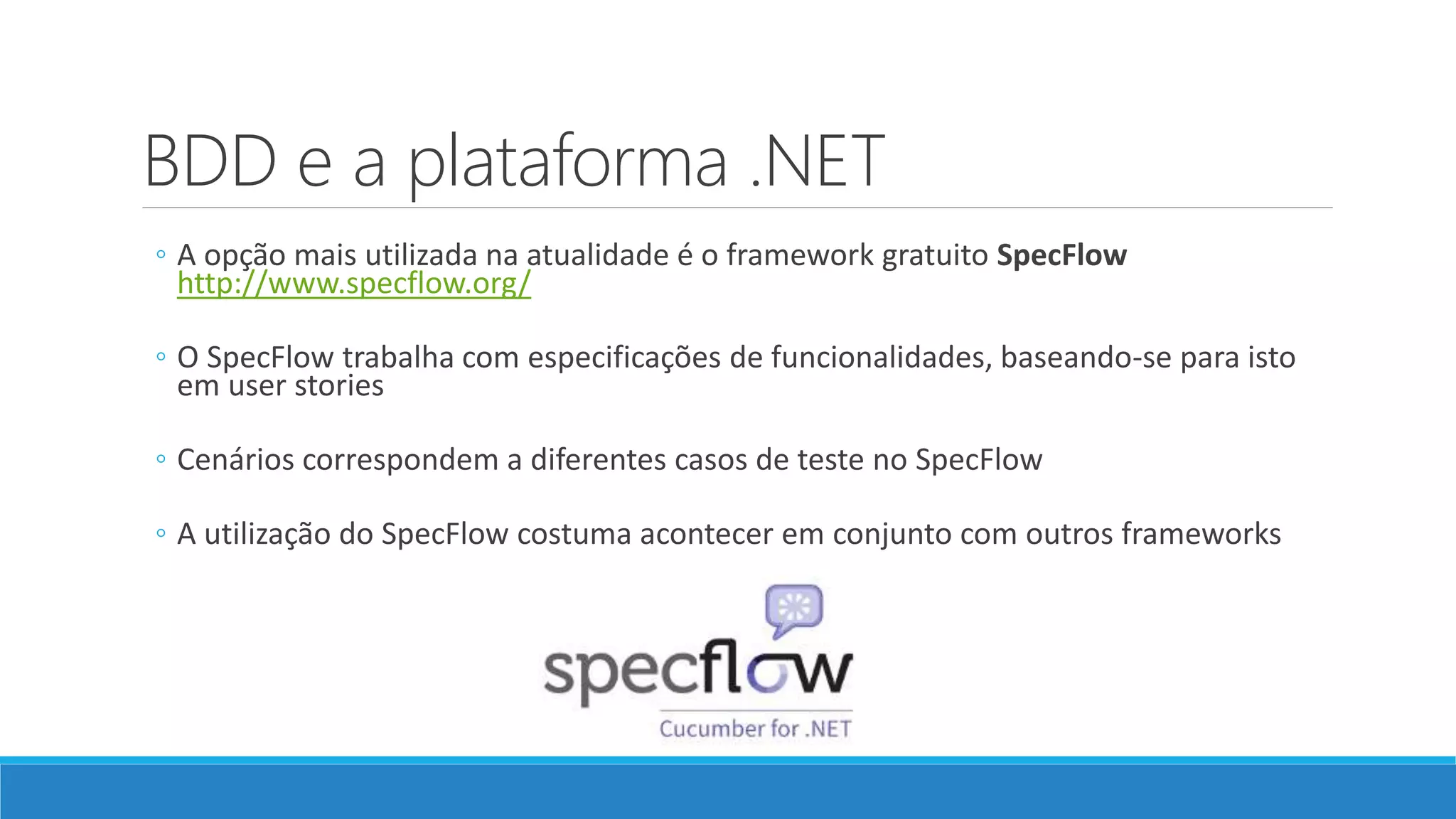 BDD e a plataforma .NET
◦ A opção mais utilizada na atualidade é o framework gratuito SpecFlow
http://www.specflow.org/
◦ O SpecFlow trabalha com especificações de funcionalidades, baseando-se para isto
em user stories
◦ Cenários correspondem a diferentes casos de teste no SpecFlow
◦ A utilização do SpecFlow costuma acontecer em conjunto com outros frameworks
 