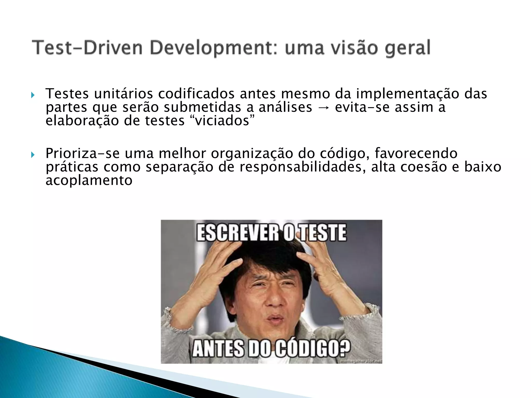  Testes unitários codificados antes mesmo da implementação das
partes que serão submetidas a análises → evita-se assim a
elaboração de testes “viciados”
 Prioriza-se uma melhor organização do código, favorecendo
práticas como separação de responsabilidades, alta coesão e baixo
acoplamento
 