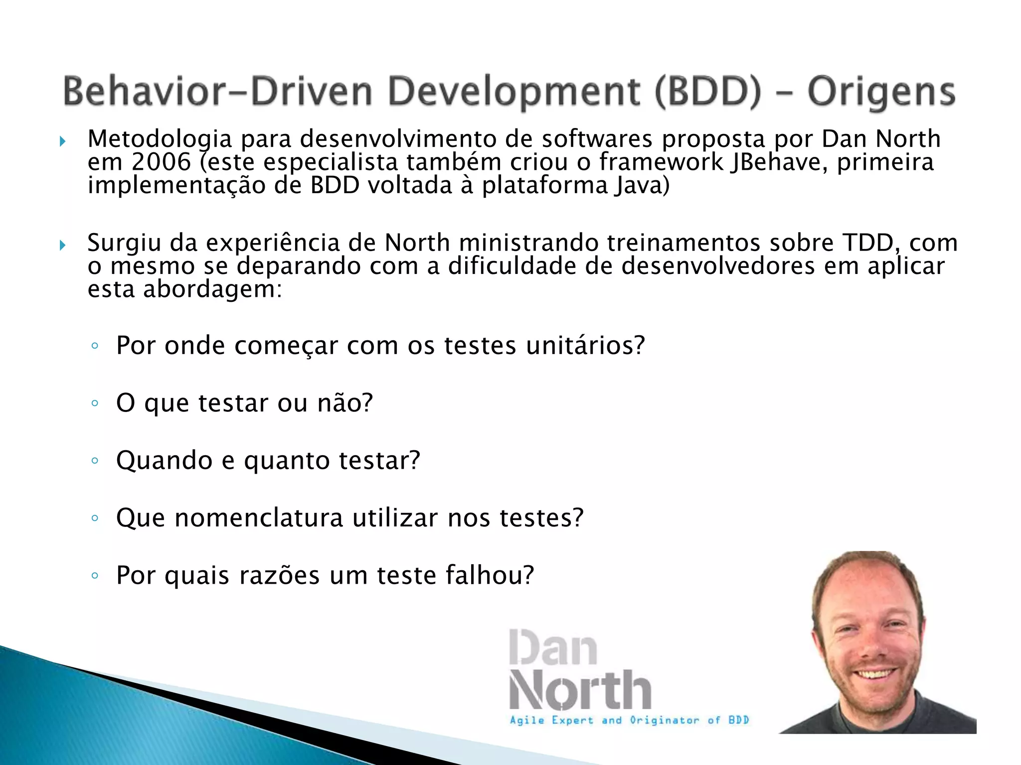  Metodologia para desenvolvimento de softwares proposta por Dan North
em 2006 (este especialista também criou o framework JBehave, primeira
implementação de BDD voltada à plataforma Java)
 Surgiu da experiência de North ministrando treinamentos sobre TDD, com
o mesmo se deparando com a dificuldade de desenvolvedores em aplicar
esta abordagem:
◦ Por onde começar com os testes unitários?
◦ O que testar ou não?
◦ Quando e quanto testar?
◦ Que nomenclatura utilizar nos testes?
◦ Por quais razões um teste falhou?
 