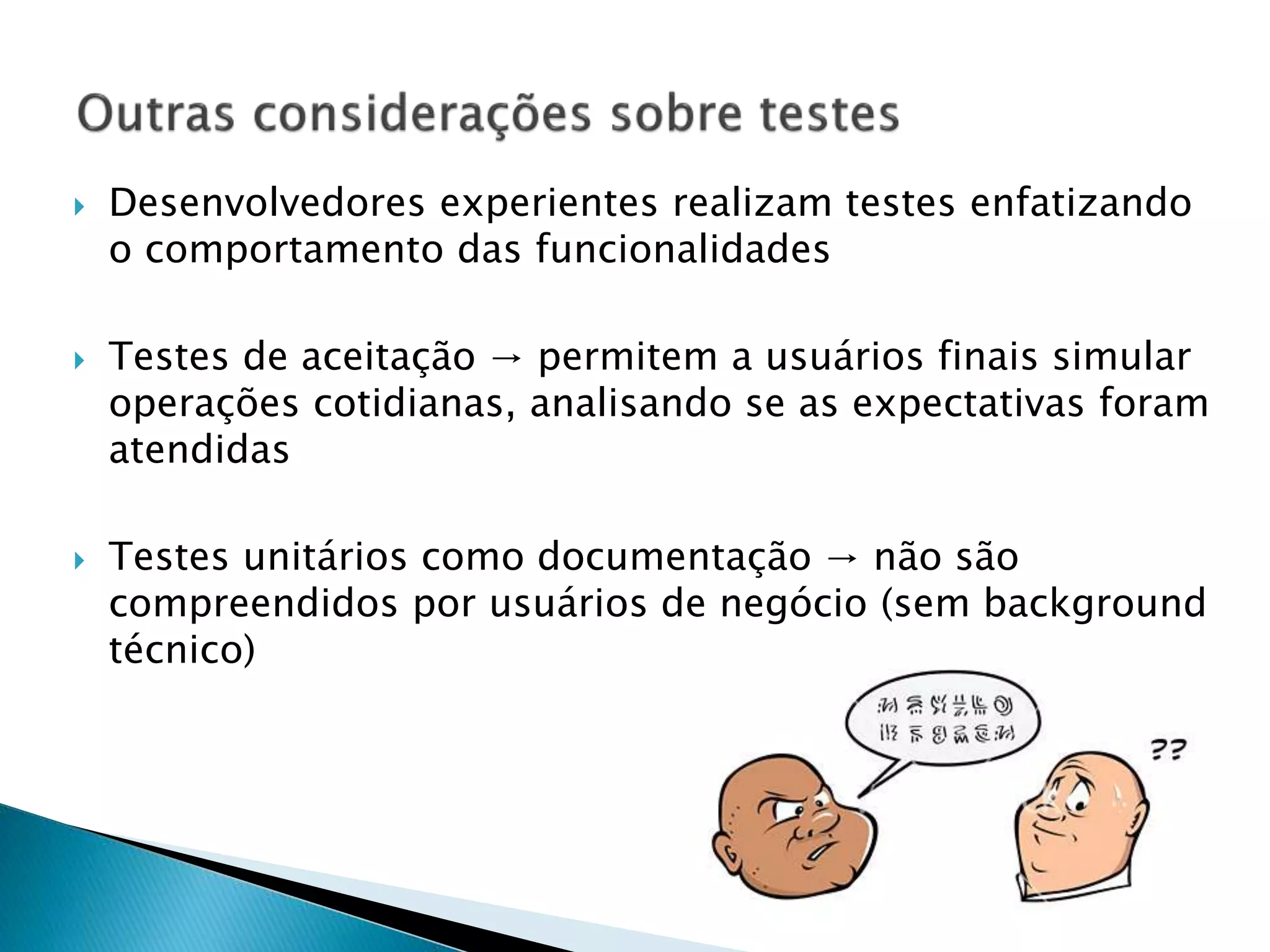  Desenvolvedores experientes realizam testes enfatizando
o comportamento das funcionalidades
 Testes de aceitação → permitem a usuários finais simular
operações cotidianas, analisando se as expectativas foram
atendidas
 Testes unitários como documentação → não são
compreendidos por usuários de negócio (sem background
técnico)
 