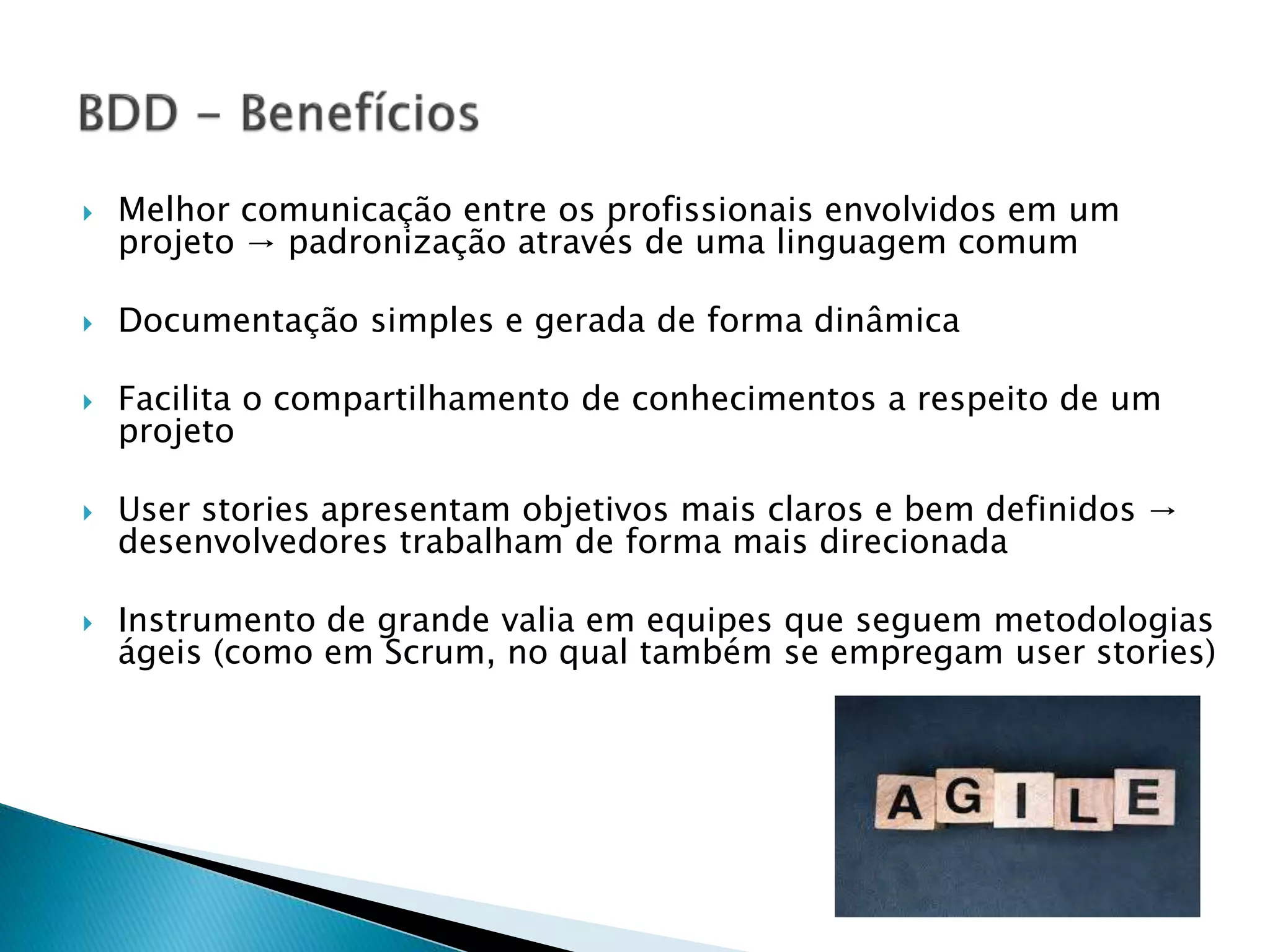  Melhor comunicação entre os profissionais envolvidos em um
projeto → padronização através de uma linguagem comum
 Documentação simples e gerada de forma dinâmica
 Facilita o compartilhamento de conhecimentos a respeito de um
projeto
 User stories apresentam objetivos mais claros e bem definidos →
desenvolvedores trabalham de forma mais direcionada
 Instrumento de grande valia em equipes que seguem metodologias
ágeis (como em Scrum, no qual também se empregam user stories)
 