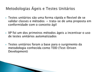  Testes unitários são uma forma rápida e flexível de se
validar classes e métodos → trata-se de uma proposta em
conformidade com o conceito ágil
 XP foi um dos primeiros métodos ágeis a incentivar o uso
de testes unitários automatizados
 Testes unitários foram a base para o surgimento da
metodologia conhecida como TDD (Test-Driven
Development)
 