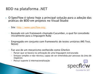  O SpecFlow é talvez hoje a principal solução para a adoção das
práticas de BDD em projetos no Visual Studio
◦ Site: http://www.specflow.org/
◦ Baseado em um framework chamado Cucumber, o qual foi concebido
inicialmente para a linguagem Ruby
◦ Empregado em conjunto com frameworks de testes unitários (MS Test,
NUnit)
◦ Faz uso de um mecanismo conhecido como Gherkin
 Parser que se baseia na utilização de uma linguagem estruturada
 Sintaxe simples e não-técnica, capaz de ser entendida por pessoas da área de
negócios
 Possui suporte à internacionalização
 