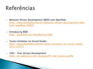  Behavior Driven Development (BDD) com Specflow
http://www.devmedia.com.br/behavior-driven-development-bdd-
com-specflow/29405
 Introducing BDD
http://dannorth.net/introducing-bdd/
 Testes Unitários no Visual Studio
http://www.devmedia.com.br/testes-unitarios-no-visual-studio-
2012/27215
 TDD - Test-Driven Development
http://pt.slideshare.net/renatogroff1/tdd-renato-groffe
 