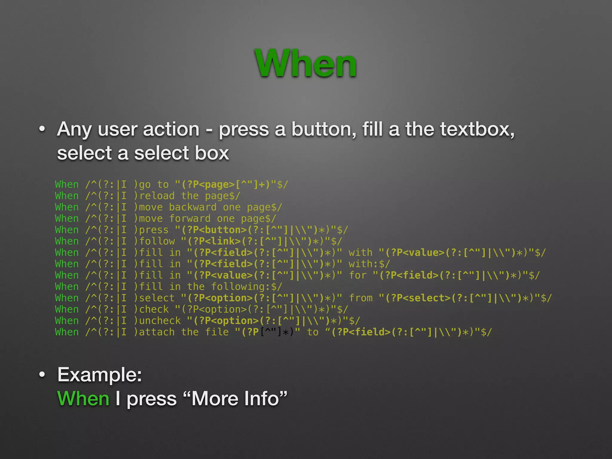 When
• Any user action - press a button, ﬁll a the textbox,
select a select box 
When /^(?:|I )go to "(?P<page>[^"]+)"$/
When /^(?:|I )reload the page$/
When /^(?:|I )move backward one page$/
When /^(?:|I )move forward one page$/
When /^(?:|I )press "(?P<button>(?:[^"]|")*)"$/
When /^(?:|I )follow "(?P<link>(?:[^"]|")*)"$/
When /^(?:|I )fill in "(?P<field>(?:[^"]|")*)" with "(?P<value>(?:[^"]|")*)"$/
When /^(?:|I )fill in "(?P<field>(?:[^"]|")*)" with:$/
When /^(?:|I )fill in "(?P<value>(?:[^"]|")*)" for "(?P<field>(?:[^"]|")*)"$/
When /^(?:|I )fill in the following:$/
When /^(?:|I )select "(?P<option>(?:[^"]|")*)" from "(?P<select>(?:[^"]|")*)"$/
When /^(?:|I )check "(?P<option>(?:[^"]|")*)"$/
When /^(?:|I )uncheck "(?P<option>(?:[^"]|")*)"$/
When /^(?:|I )attach the file "(?P[^"]*)" to “(?P<field>(?:[^"]|")*)"$/
• Example: 
When I press “More Info”
 
