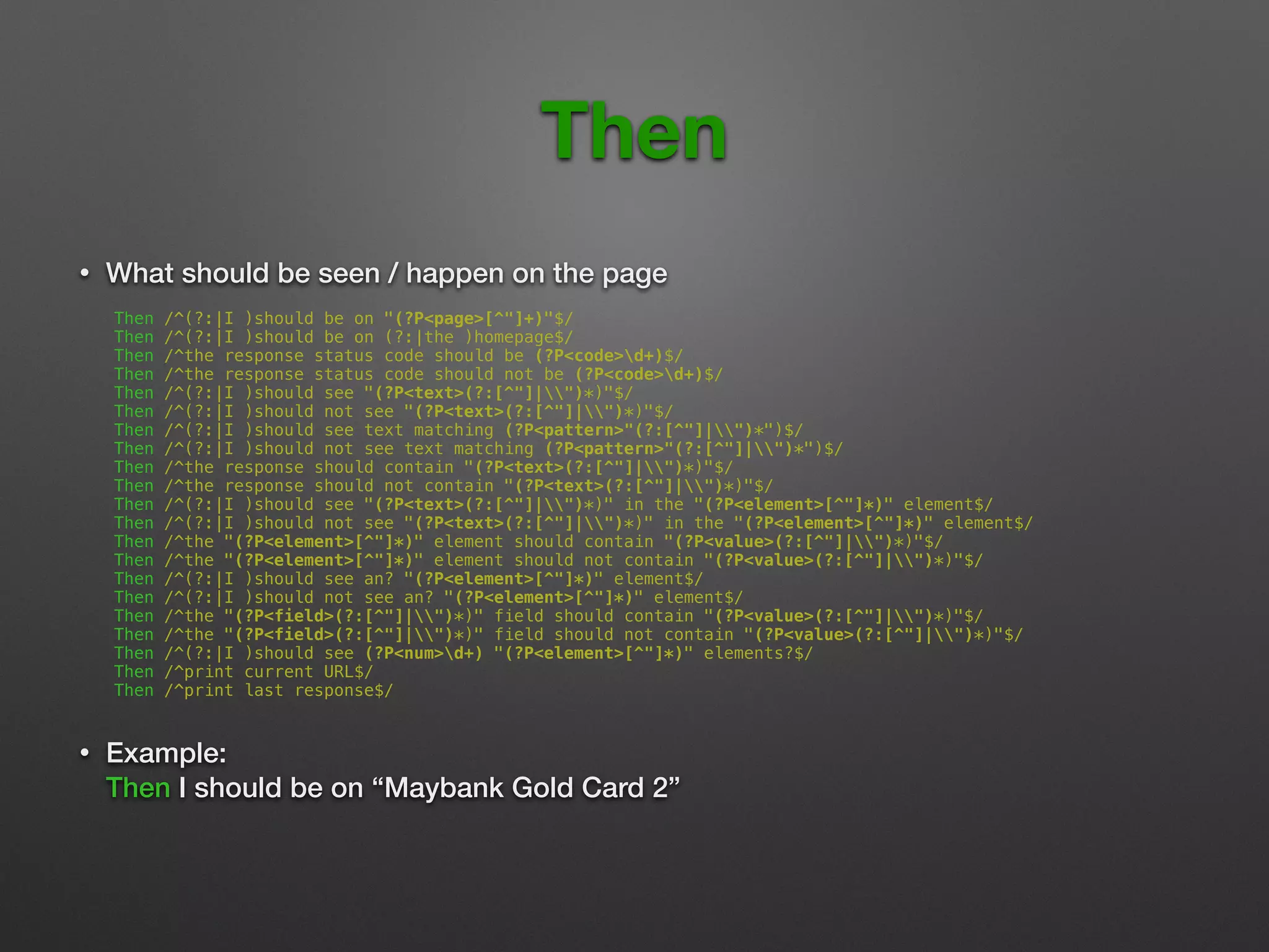 Then
• What should be seen / happen on the page 
Then /^(?:|I )should be on "(?P<page>[^"]+)"$/
Then /^(?:|I )should be on (?:|the )homepage$/
Then /^the response status code should be (?P<code>d+)$/
Then /^the response status code should not be (?P<code>d+)$/
Then /^(?:|I )should see "(?P<text>(?:[^"]|")*)"$/
Then /^(?:|I )should not see "(?P<text>(?:[^"]|")*)"$/
Then /^(?:|I )should see text matching (?P<pattern>"(?:[^"]|")*")$/
Then /^(?:|I )should not see text matching (?P<pattern>"(?:[^"]|")*")$/
Then /^the response should contain "(?P<text>(?:[^"]|")*)"$/
Then /^the response should not contain "(?P<text>(?:[^"]|")*)"$/
Then /^(?:|I )should see "(?P<text>(?:[^"]|")*)" in the "(?P<element>[^"]*)" element$/
Then /^(?:|I )should not see "(?P<text>(?:[^"]|")*)" in the "(?P<element>[^"]*)" element$/
Then /^the "(?P<element>[^"]*)" element should contain "(?P<value>(?:[^"]|")*)"$/
Then /^the "(?P<element>[^"]*)" element should not contain "(?P<value>(?:[^"]|")*)"$/
Then /^(?:|I )should see an? "(?P<element>[^"]*)" element$/
Then /^(?:|I )should not see an? "(?P<element>[^"]*)" element$/
Then /^the "(?P<field>(?:[^"]|")*)" field should contain "(?P<value>(?:[^"]|")*)"$/
Then /^the "(?P<field>(?:[^"]|")*)" field should not contain "(?P<value>(?:[^"]|")*)"$/
Then /^(?:|I )should see (?P<num>d+) "(?P<element>[^"]*)" elements?$/
Then /^print current URL$/
Then /^print last response$/
• Example: 
Then I should be on “Maybank Gold Card 2” 
 