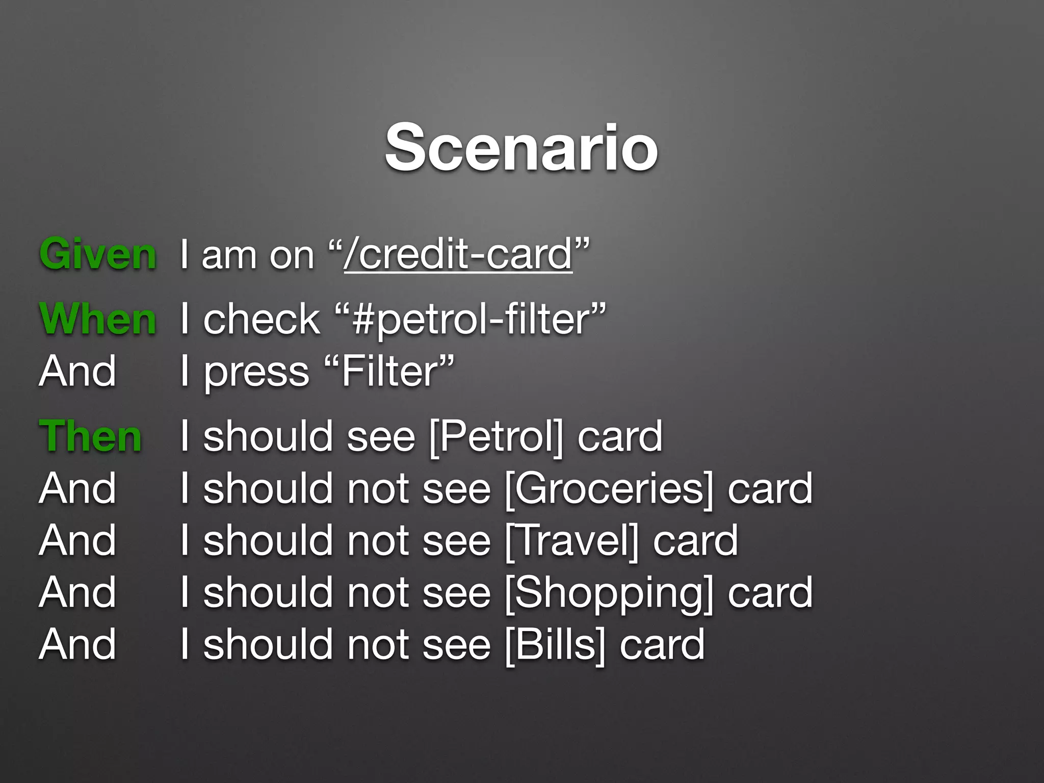 Scenario
Given 	I am on “/credit-card”
!
When 	I check “#petrol-ﬁlter”

And		 I press “Filter”
!
Then 	 I should see [Petrol] card

And 		 I should not see [Groceries] card

And 		 I should not see [Travel] card

And 		 I should not see [Shopping] card

And 		 I should not see [Bills] card

 