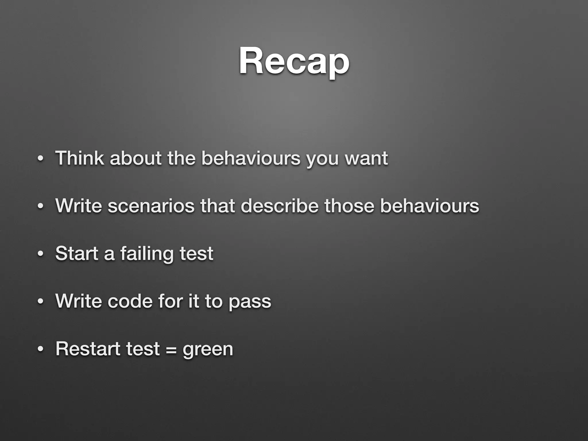Recap
• Think about the behaviours you want
• Write scenarios that describe those behaviours
• Start a failing test
• Write code for it to pass
• Restart test = green
 