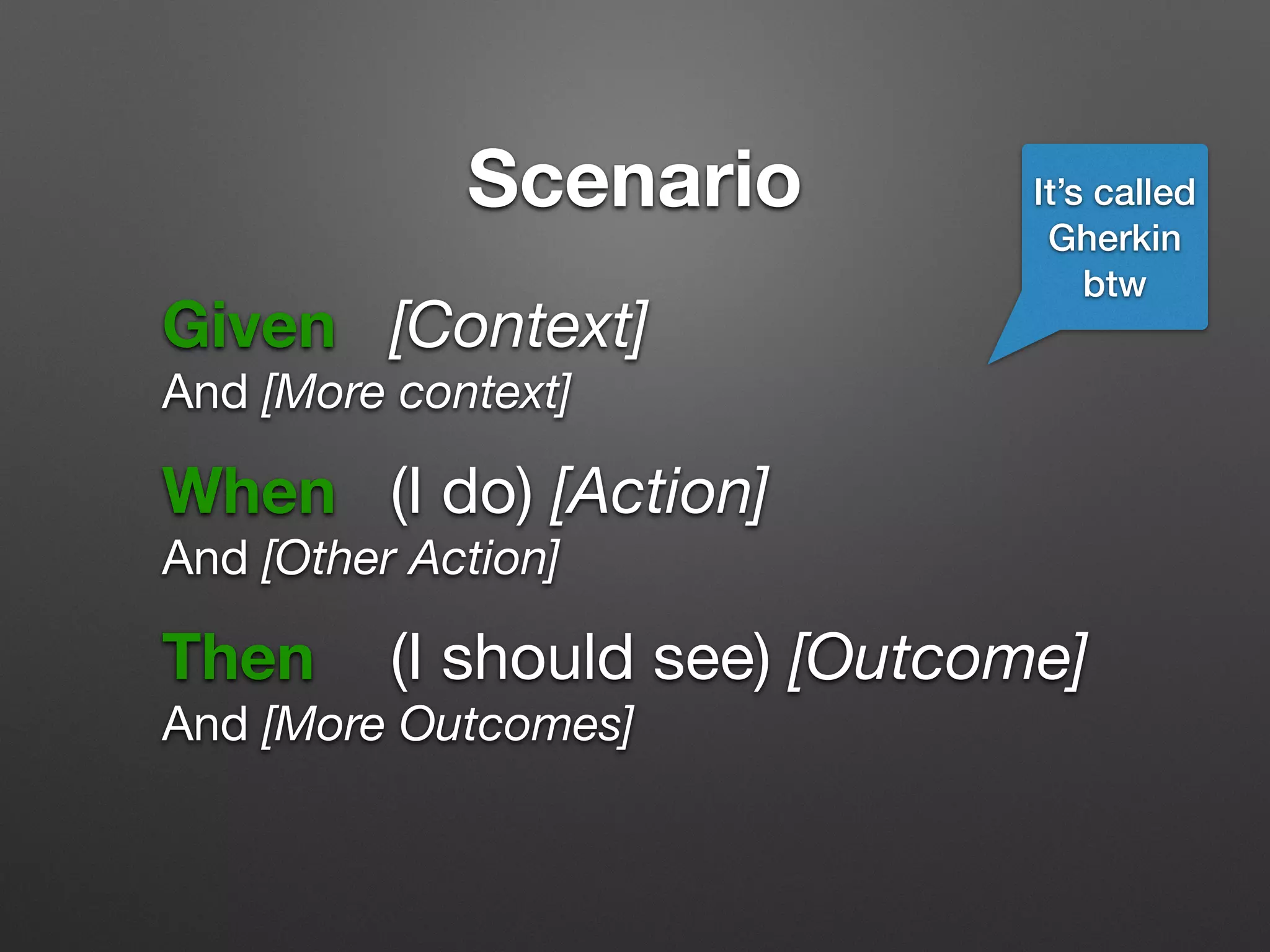 Scenario
Given 	 [Context]

And [More context]
!
When 	 (I do) [Action]

And [Other Action]
!
Then 		 (I should see) [Outcome]

And [More Outcomes]
It’s called
Gherkin
btw
 