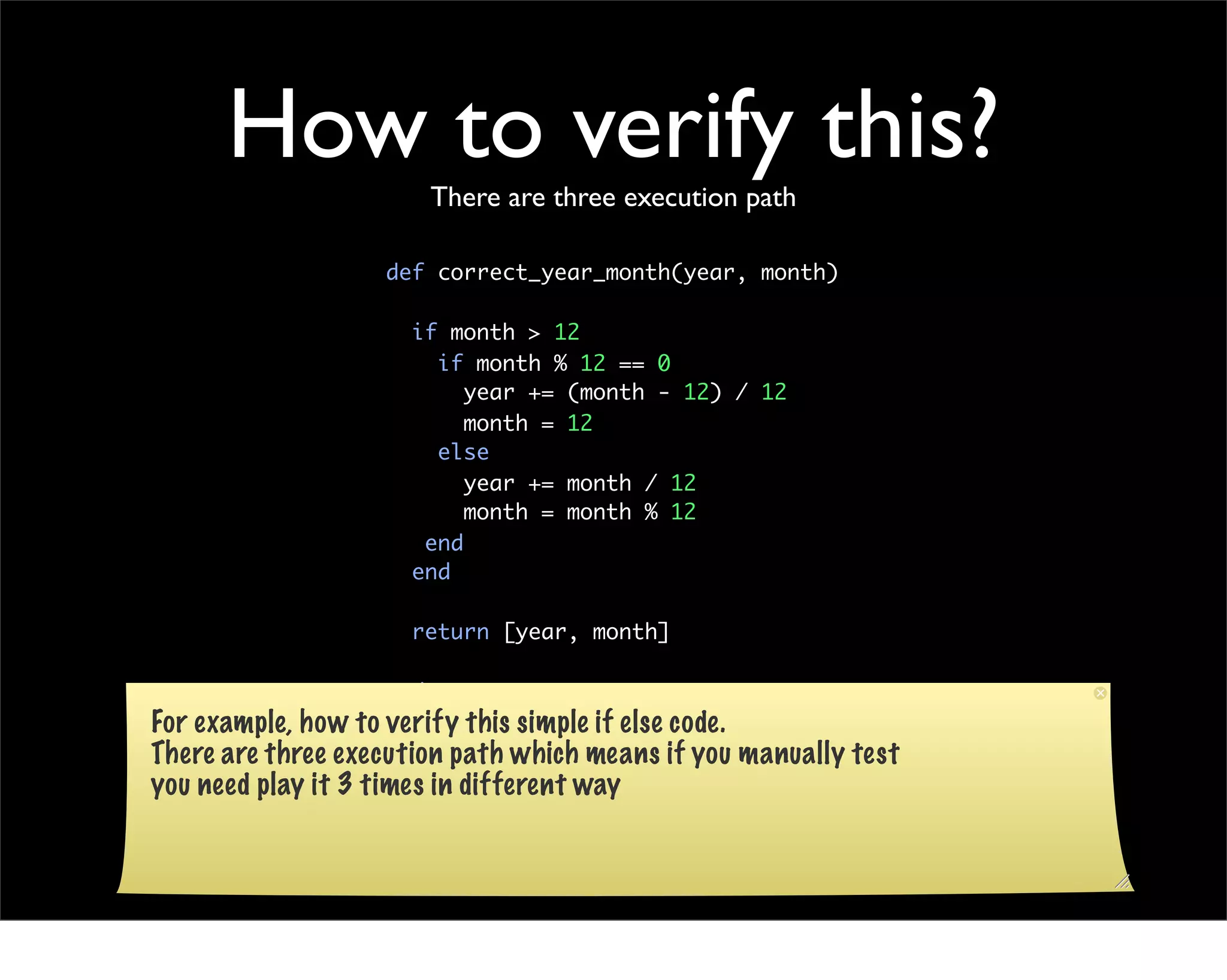 How to verify this?There are three execution path

                   def correct_year_month(year, month)

                     if month > 12
                       if month % 12 == 0
                          year += (month - 12) / 12
                          month = 12
                       else
                          year += month / 12
                          month = month % 12
                      end
                     end

                     return [year, month]

                   end
For example, how to verify this simple if else code.
There are three execution path which means if you manually test
you need play it 3 times in different way
 