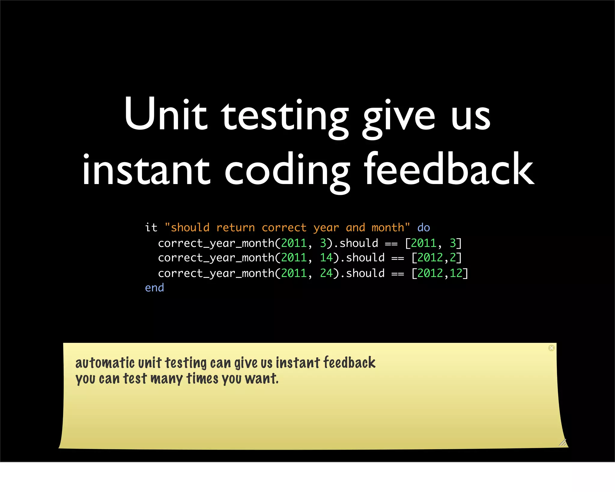 Unit testing give us
instant coding feedback
           it "should return correct year and month" do
             correct_year_month(2011, 3).should == [2011, 3]
             correct_year_month(2011, 14).should == [2012,2]
             correct_year_month(2011, 24).should == [2012,12]
           end




automatic unit testing can give us instant feedback
you can test many times you want.
 