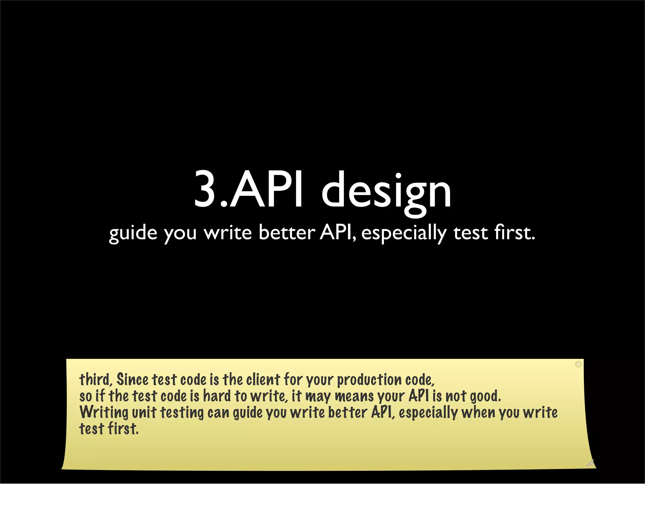 3.API design
    guide you write better API, especially test ﬁrst.




third, Since test code is the client for your production code,
so if the test code is hard to write, it may means your API is not good.
Writing unit testing can guide you write better API, especially when you write
test first.
 